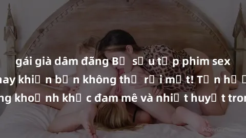 gái già dâm đãng Bộ sưu tập phim sex Mỹ hot nhất năm nay khiến bạn không thể rời mắt! Tận hưởng những khoảnh khắc đam mê và nhiệt huyết trong các tác phẩm nóng bỏng này!