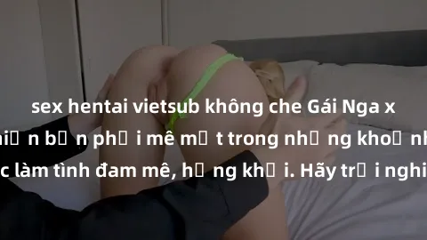 sex hentai vietsub không che Gái Nga xinh đẹp, tài năng khiến bạn phải mê mệt trong những khoảnh khắc làm tình đam mê, hứng khởi. Hãy trải nghiệm cùng họ ngay hôm nay!