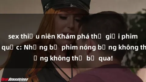 sex thiếu niên Khám phá thế giới phim sex ngoại quốc: Những bộ phim nóng bỏng không thể bỏ qua!