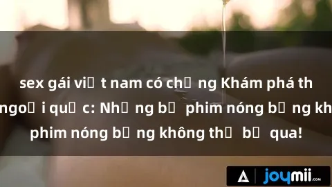 sex gái việt nam có chồng Khám phá thế giới phim sex ngoại quốc: Những bộ phim nóng bỏng không thể bỏ qua!