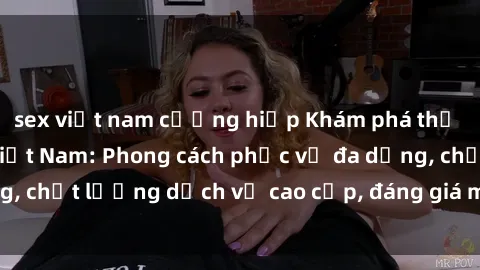sex việt nam cưỡng hiếp Khám phá thế giới của gái gọi Việt Nam: Phong cách phục vụ đa dạng, chất lượng dịch vụ cao cấp, đáng giá mọi khoản chi phí