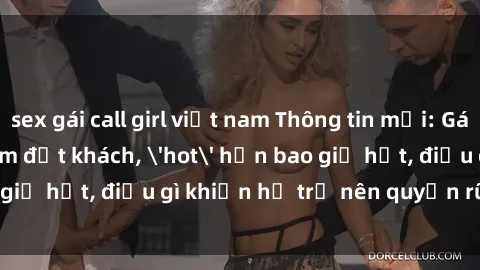 sex gái call girl việt nam Thông tin mới: Gái call girl Việt Nam đắt khách, 'hot' hơn bao giờ hết, điều gì khiến họ trở nên quyến rũ và đáng chú ý?