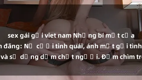 sex gái gọi viet nam Những bí mật của gái Việt Nam dâm đãng: Nụ cười tinh quái, ánh mắt gợi tình và sự dụng dẫm chết người. Đắm chìm trong vòng xoay đam mê!