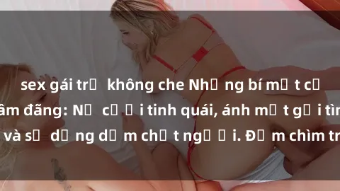sex gái trẻ không che Những bí mật của gái Việt Nam dâm đãng: Nụ cười tinh quái, ánh mắt gợi tình và sự dụng dẫm chết người. Đắm chìm trong vòng xoay đam mê!