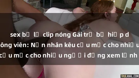 sex bị lộ clip nóng Gái trẻ bị hiếp dâm bạo lực trong công viên: Nạn nhân kêu cứu mặc cho nhiều người đứng xem lạnh lùng