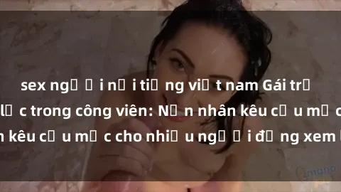 sex người nổi tiếng việt nam Gái trẻ bị hiếp dâm bạo lực trong công viên: Nạn nhân kêu cứu mặc cho nhiều người đứng xem lạnh lùng