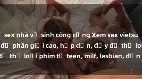 sex nhà vệ sinh công cộng Xem sex vietsub miễn phí tại nhà, độ phân giải cao, hấp dẫn, đầy đủ thể loại phim từ teen, milf, lesbian, đến hentai và jav.