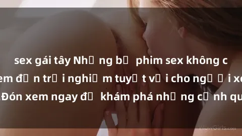 sex gái tây Những bộ phim sex không che HD đỉnh cao, đem đến trải nghiệm tuyệt vời cho người xem.Đón xem ngay để khám phá những cảnh quay đẹp mắt và kích thích.