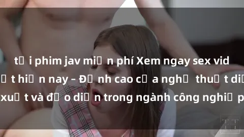tải phim jav miễn phí Xem ngay sex video Việt Nam hot nhất hiện nay – Đỉnh cao của nghệ thuật diễn xuất và đạo diễn trong ngành công nghiệp phim người lớn tại đây!