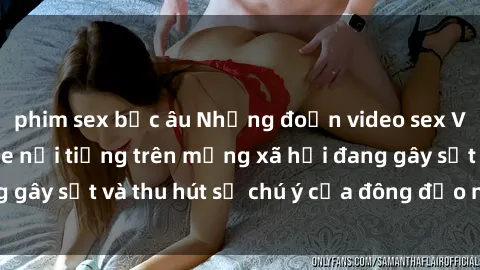 phim sex bắc âu Những đoạn video sex Việt Nam không che nổi tiếng trên mạng xã hội đang gây sốt và thu hút sự chú ý của đông đảo người xem.