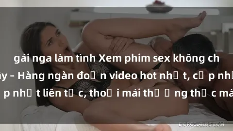 gái nga làm tình Xem phim sex không che miễn phí tại đây – Hàng ngàn đoạn video hot nhất, cập nhật liên tục, thoải mái thưởng thức mà không tốn kém.