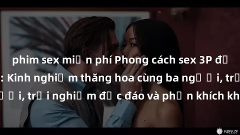 phim sex miễn phí Phong cách sex 3P độc đáo tại Việt Nam: Kinh nghiệm thăng hoa cùng ba người, trải nghiệm độc đáo và phấn khích không thể bỏ lỡ!