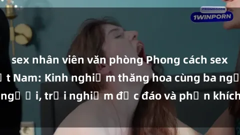 sex nhân viên văn phòng Phong cách sex 3P độc đáo tại Việt Nam: Kinh nghiệm thăng hoa cùng ba người, trải nghiệm độc đáo và phấn khích không thể bỏ lỡ!