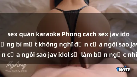 sex quán karaoke Phong cách sex jav idol siêu hấp dẫn: Những bí mật không nghĩ đến của ngôi sao jav idol sẽ làm bạn ngạc nhiên!
