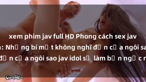 xem phim jav full HD Phong cách sex jav idol siêu hấp dẫn: Những bí mật không nghĩ đến của ngôi sao jav idol sẽ làm bạn ngạc nhiên!