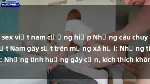 sex việt nam cưỡng hiếp Những câu chuyện sex sinh viên Việt Nam gây sốt trên mạng xã hội: Những tình huống gây cấn, kích thích không thể bỏ qua