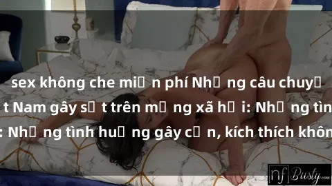 sex không che miễn phí Những câu chuyện sex sinh viên Việt Nam gây sốt trên mạng xã hội: Những tình huống gây cấn, kích thích không thể bỏ qua