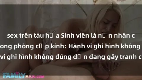 sex trên tàu hỏa Sinh viên là nạn nhân của video quay lén trong phòng cấp kính: Hành vi ghi hình không đúng đắn đang gây tranh cãi lớn