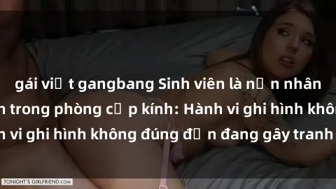 gái việt gangbang Sinh viên là nạn nhân của video quay lén trong phòng cấp kính: Hành vi ghi hình không đúng đắn đang gây tranh cãi lớn