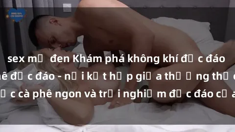 sex mỹ đen Khám phá không khí độc đáo tại sex quán cà phê độc đáo - nơi kết hợp giữa thưởng thức cà phê ngon và trải nghiệm độc đáo của không gian sex shop.
