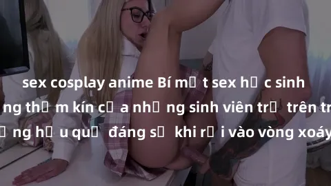 sex cosplay anime Bí mật sex học sinh không che: Cuộc sống thầm kín của những sinh viên trẻ trên trường. Những hậu quả đáng sợ khi rơi vào vòng xoáy của tình dục từ tuổi mới lớn.