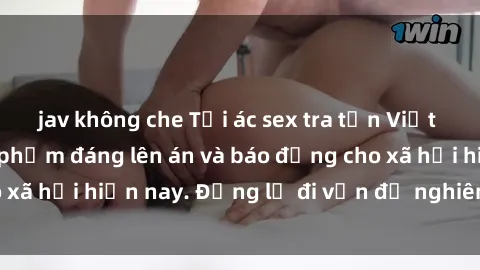 jav không che Tội ác sex tra tấn Việt Nam: những vụ vi phạm đáng lên án và báo động cho xã hội hiện nay. Đừng lờ đi vấn đề nghiêm trọng này!