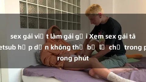 sex gái việt làm gái gọi Xem sex gái tây vietsub hấp dẫn không thể bỏ lỡ chỉ trong phút