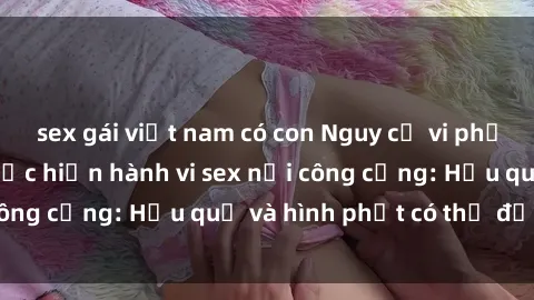 sex gái việt nam có con Nguy cơ vi phạm pháp luật khi thực hiện hành vi sex nơi công cộng: Hậu quả và hình phạt có thể đối mặt