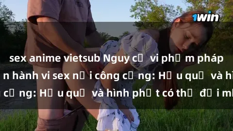 sex anime vietsub Nguy cơ vi phạm pháp luật khi thực hiện hành vi sex nơi công cộng: Hậu quả và hình phạt có thể đối mặt