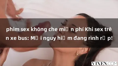 phim sex không che miễn phí Khi sex trên xe bus: Mối nguy hiểm đang rình rập!