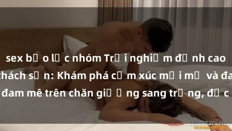 sex bạo lực nhóm Trải nghiệm đỉnh cao tình yêu tại sex khách sạn: Khám phá cảm xúc mới mẻ và đam mê trên chăn giường sang trọng, độc đáo, không giới hạn.