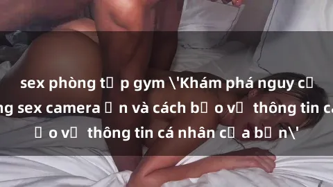 sex phòng tập gym 'Khám phá nguy cơ của việc sử dụng sex camera ẩn và cách bảo vệ thông tin cá nhân của bạn'
