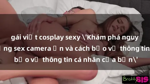 gái việt cosplay sexy 'Khám phá nguy cơ của việc sử dụng sex camera ẩn và cách bảo vệ thông tin cá nhân của bạn'