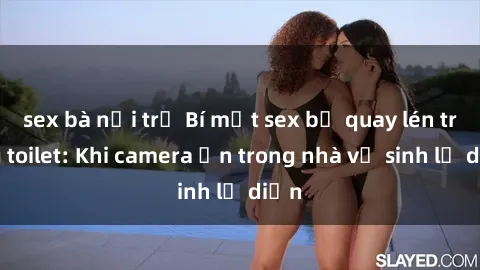 sex bà nội trợ Bí mật sex bị quay lén trong toilet: Khi camera ẩn trong nhà vệ sinh lộ diện
