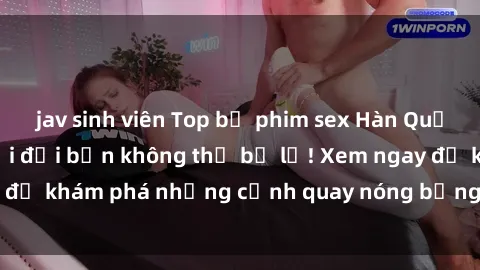 jav sinh viên Top bộ phim sex Hàn Quốc hot nhất mọi thời đại bạn không thể bỏ lỡ! Xem ngay để khám phá những cảnh quay nóng bỏng, đầy nghẹt thở!