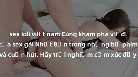 sex loli việt nam Cùng khám phá vẻ đẹp và sức gợi cảm của sex gái Nhật Bản trong những bộ phim đầy nghệ thuật và cuốn hút. Hãy trải nghiệm cảm xúc đầy mới mẻ và sống động từ những cảnh quay tinh tế và