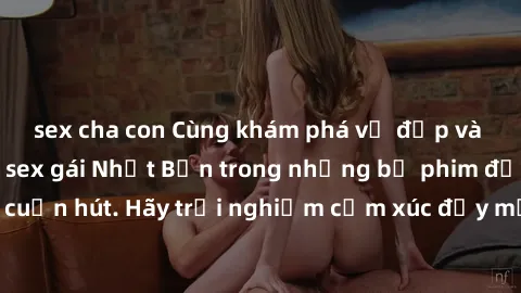 sex cha con Cùng khám phá vẻ đẹp và sức gợi cảm của sex gái Nhật Bản trong những bộ phim đầy nghệ thuật và cuốn hút. Hãy trải nghiệm cảm xúc đầy mới mẻ và sống động từ những cảnh quay tinh tế và quyến