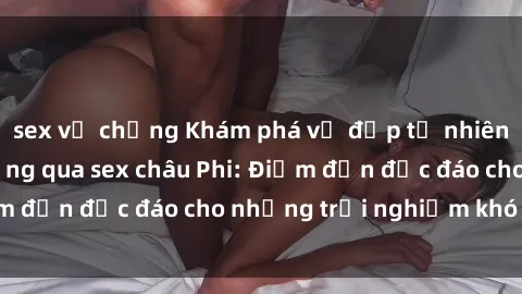 sex vợ chồng Khám phá vẻ đẹp tự nhiên và văn hóa đa dạng qua sex châu Phi: Điểm đến độc đáo cho những trải nghiệm khó quên
