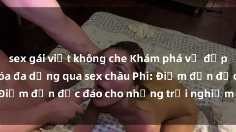 sex gái việt không che Khám phá vẻ đẹp tự nhiên và văn hóa đa dạng qua sex châu Phi: Điểm đến độc đáo cho những trải nghiệm khó quên