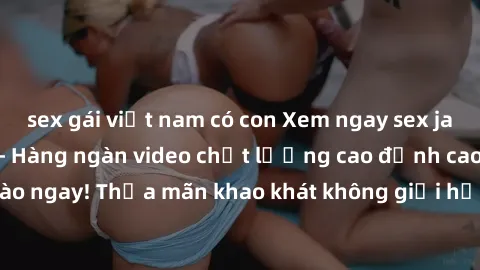 sex gái việt nam có con Xem ngay sex jav full HD miễn phí - Hàng ngàn video chất lượng cao đỉnh cao chỉ cần click vào ngay! Thỏa mãn khao khát không giới hạn, đón chờ những trải nghiệm mới lạ!