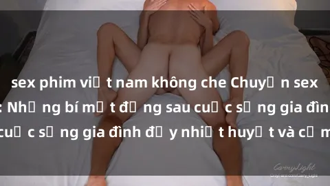 sex phim việt nam không che Chuyện sex gái Việt có chồng: Những bí mật đằng sau cuộc sống gia đình đầy nhiệt huyết và cảm xúc