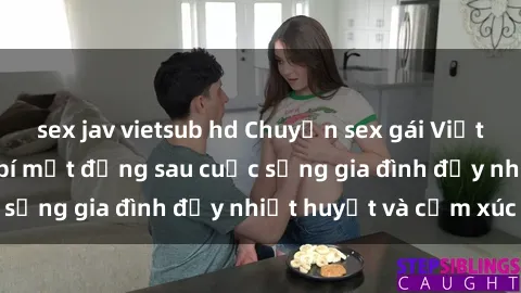 sex jav vietsub hd Chuyện sex gái Việt có chồng: Những bí mật đằng sau cuộc sống gia đình đầy nhiệt huyết và cảm xúc