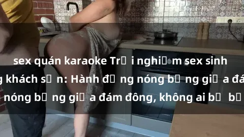 sex quán karaoke Trải nghiệm sex sinh viên sôi động trong khách sạn: Hành động nóng bỏng giữa đám đông, không ai bị bỏ lỡ