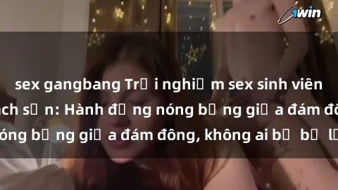 sex gangbang Trải nghiệm sex sinh viên sôi động trong khách sạn: Hành động nóng bỏng giữa đám đông, không ai bị bỏ lỡ