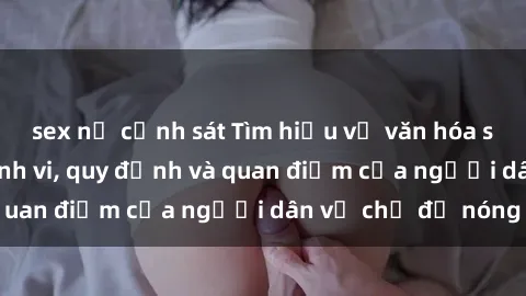 sex nữ cảnh sát Tìm hiểu về văn hóa sex ở Việt Nam: Hành vi, quy định và quan điểm của người dân về chủ đề nóng