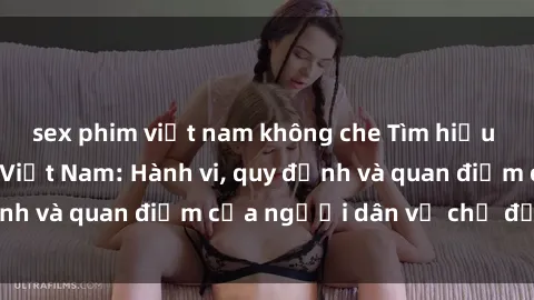 sex phim việt nam không che Tìm hiểu về văn hóa sex ở Việt Nam: Hành vi, quy định và quan điểm của người dân về chủ đề nóng