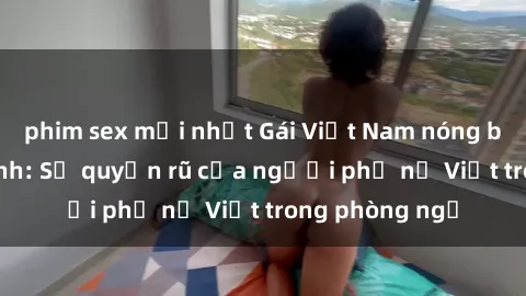 phim sex mới nhất Gái Việt Nam nóng bỏng khi làm tình: Sự quyến rũ của người phụ nữ Việt trong phòng ngủ