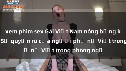 xem phim sex Gái Việt Nam nóng bỏng khi làm tình: Sự quyến rũ của người phụ nữ Việt trong phòng ngủ