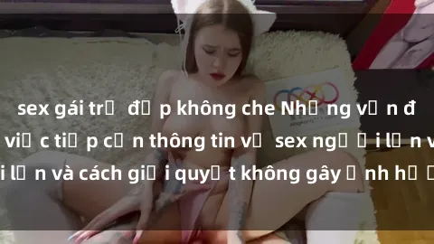 sex gái trẻ đẹp không che Những vấn đề liên quan đến việc tiếp cận thông tin về sex người lớn và cách giải quyết không gây ảnh hưởng đến trẻ em