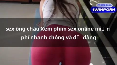 sex ông cháu Xem phim sex online miễn phí nhanh chóng và dễ dàng